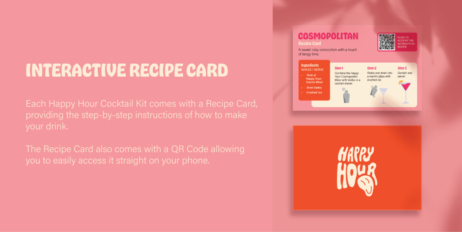 Interactive Recipe Card Description:
Each Happy Hour Cocktail kit comes with a Recipe Card, providing the step-by-step instructions of how to make your drink.
The Recipe Card also comes with a QR code allowing you to easily access it straight on your phone.
